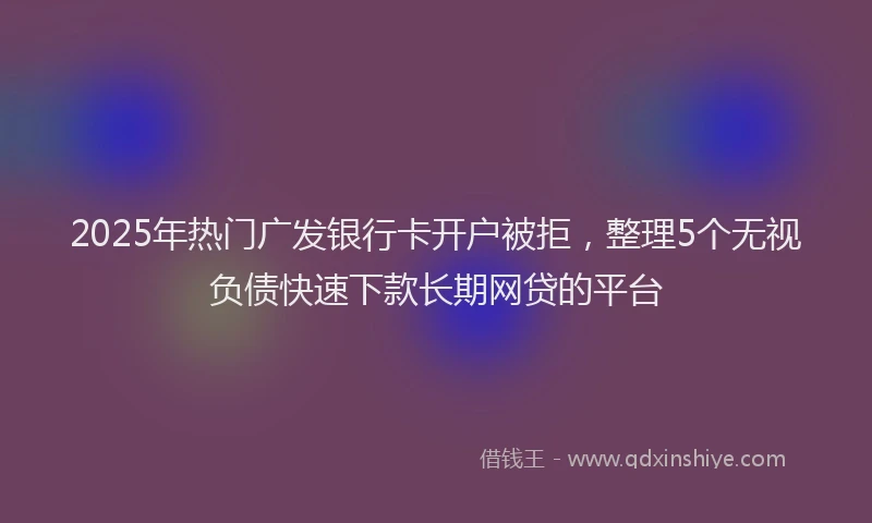 2025年热门广发银行卡开户被拒，整理5个无视负债快速下款长期网贷的平台