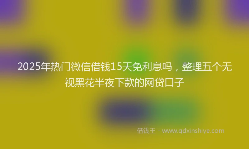 2025年热门微信借钱15天免利息吗，整理五个无视黑花半夜下款的网贷口子