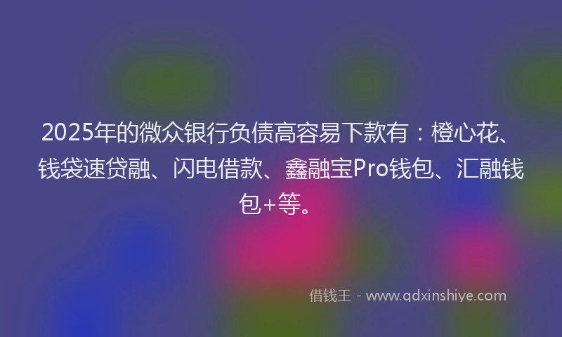 2025年的微众银行负债高容易下款有：橙心花、钱袋速贷融、闪电借款、鑫融宝Pro钱包、汇融钱包+等。