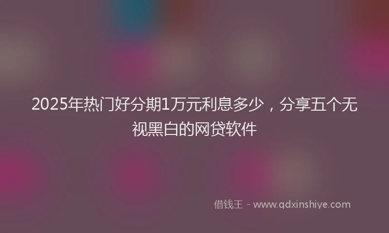 2025年热门好分期1万元利息多少，分享五个无视黑白的网贷软件