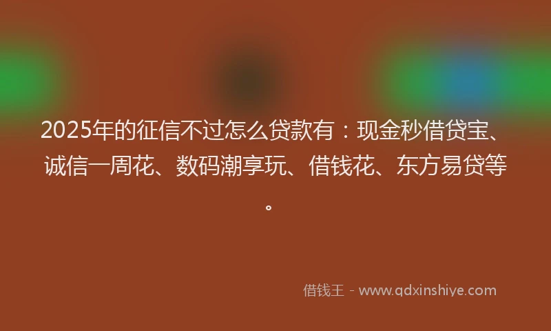 2025年的征信不过怎么贷款有：现金秒借贷宝、诚信一周花、数码潮享玩、借钱花、东方易贷等。