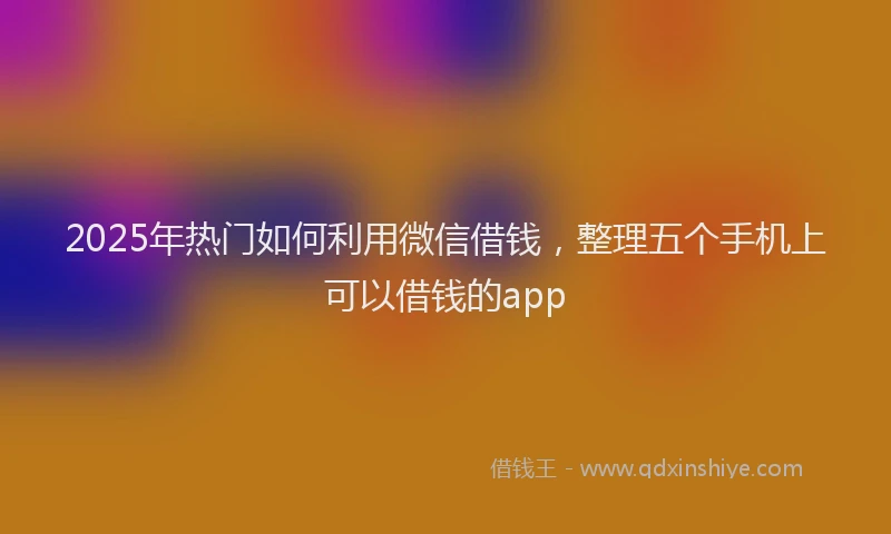 2025年热门如何利用微信借钱，整理五个手机上可以借钱的app