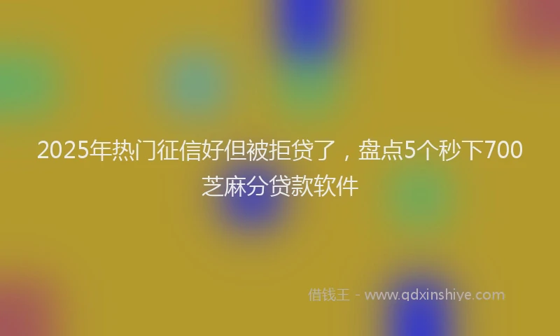 2025年热门征信好但被拒贷了，盘点5个秒下700芝麻分贷款软件