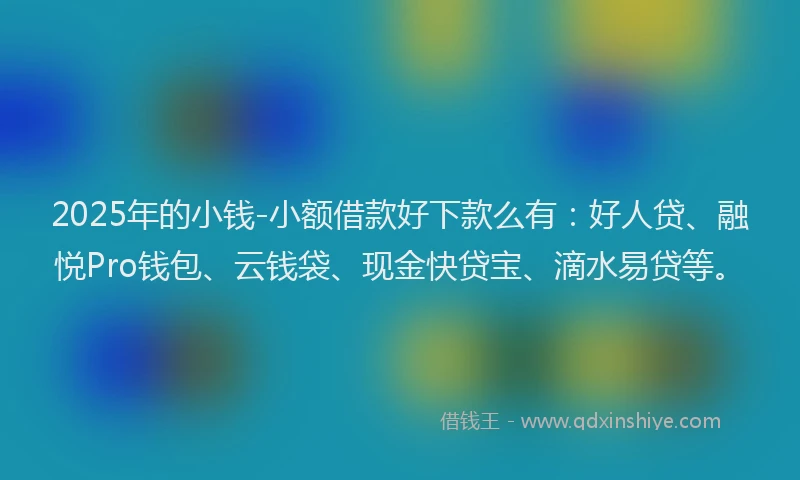 2025年的小钱-小额借款好下款么有：好人贷、融悦Pro钱包、云钱袋、现金快贷宝、滴水易贷等。