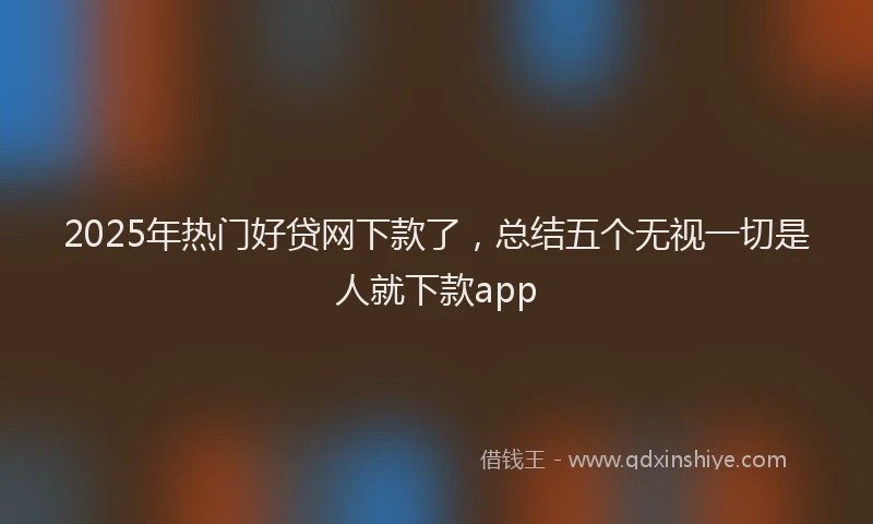 2025年热门好贷网下款了，总结五个无视一切是人就下款app