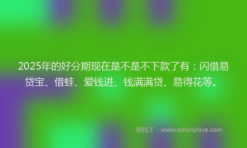 2025年的好分期现在是不是不下款了有：闪借易贷宝、借蛙、爱钱进、钱满满贷、易得花等。