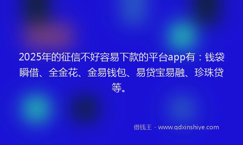 2025年的征信不好容易下款的平台app有：钱袋瞬借、全金花、金易钱包、易贷宝易融、珍珠贷等。