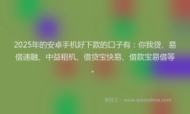 2025年的安卓手机好下款的口子有：你我贷、易借速融、中益租机、借贷宝快易、借款宝易借等。