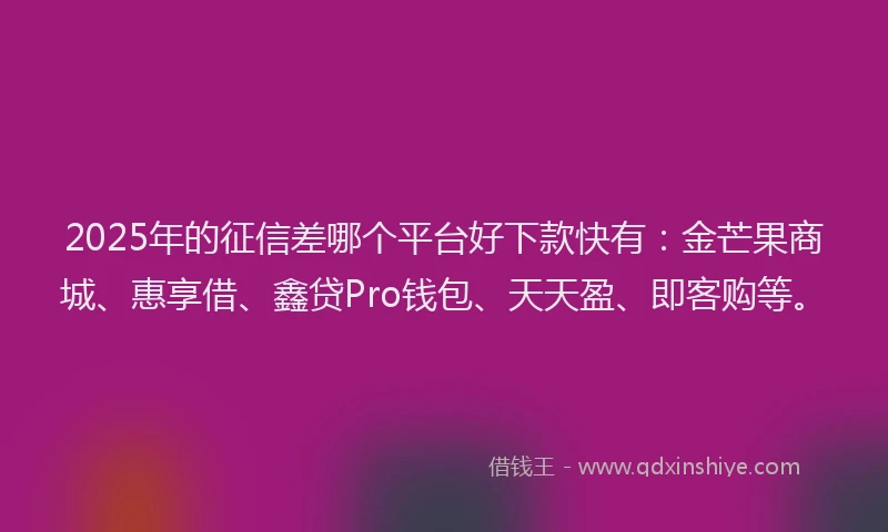 2025年的征信差哪个平台好下款快有：金芒果商城、惠享借、鑫贷Pro钱包、天天盈、即客购等。