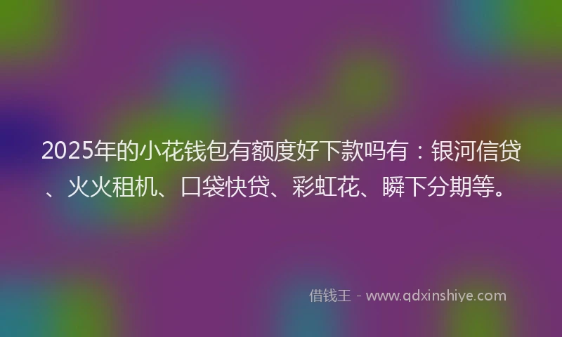 2025年的小花钱包有额度好下款吗有：银河信贷、火火租机、口袋快贷、彩虹花、瞬下分期等。