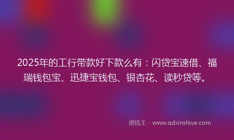2025年的工行带款好下款么有：闪贷宝速借、福瑞钱包宝、迅捷宝钱包、银杏花、读秒贷等。