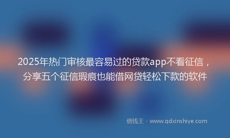 2025年热门审核最容易过的贷款app不看征信，分享五个征信瑕疵也能借网贷轻松下款的软件