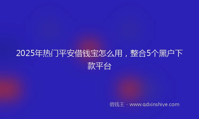 2025年热门平安借钱宝怎么用，整合5个黑户下款平台