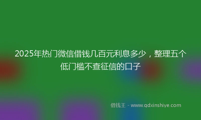 2025年热门微信借钱几百元利息多少，整理五个低门槛不查征信的口子
