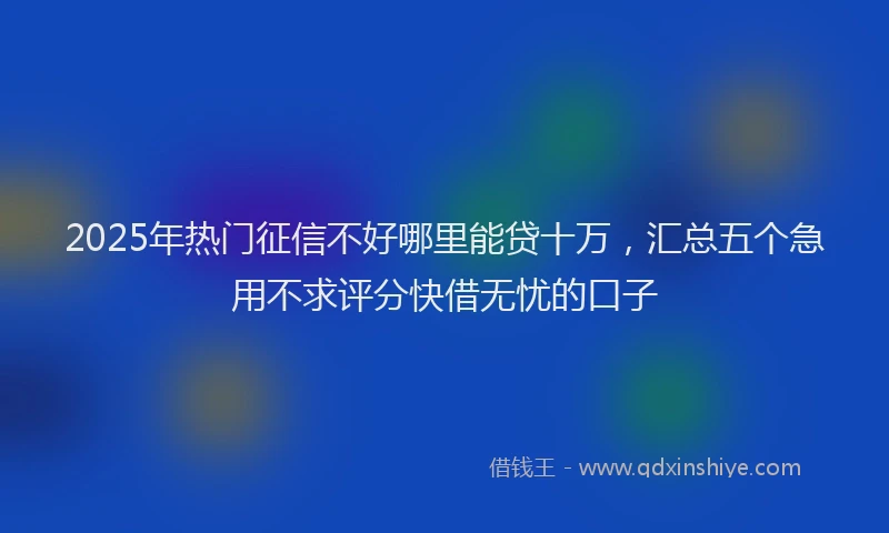 2025年热门征信不好哪里能贷十万，汇总五个急用不求评分快借无忧的口子
