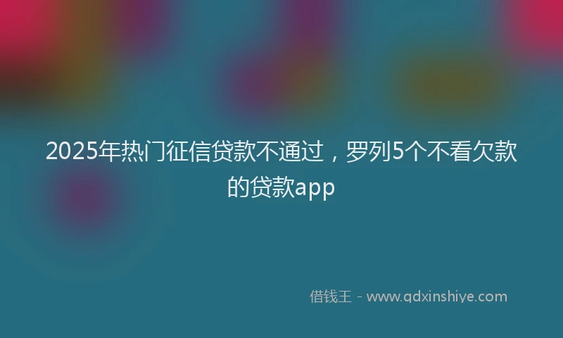 2025年热门征信贷款不通过，罗列5个不看欠款的贷款app