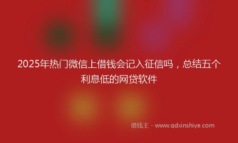 2025年热门微信上借钱会记入征信吗，总结五个利息低的网贷软件