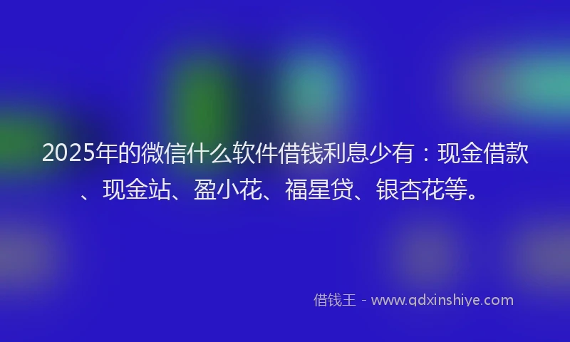 2025年的微信什么软件借钱利息少有：现金借款、现金站、盈小花、福星贷、银杏花等。