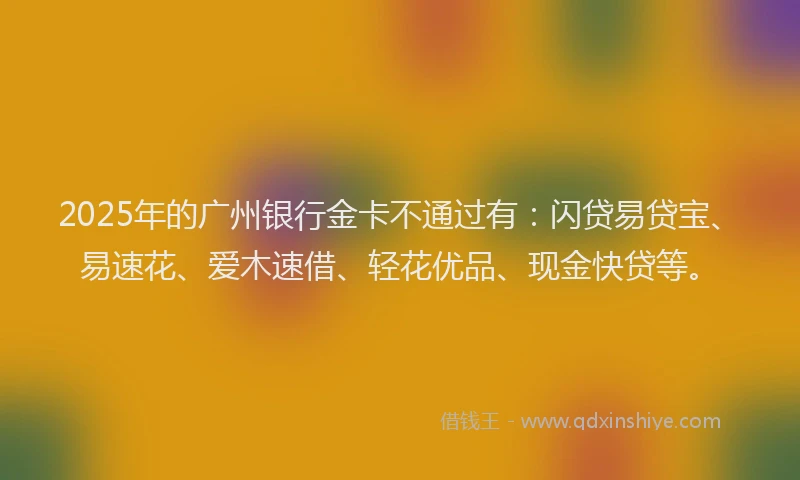 2025年的广州银行金卡不通过有：闪贷易贷宝、易速花、爱木速借、轻花优品、现金快贷等。