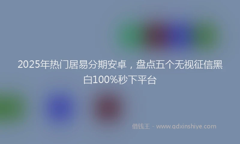 2025年热门居易分期安卓，盘点五个无视征信黑白100%秒下平台