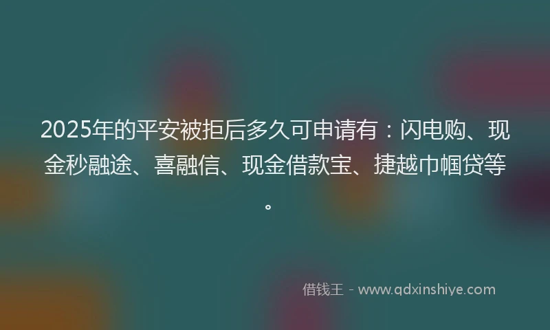 2025年的平安被拒后多久可申请有：闪电购、现金秒融途、喜融信、现金借款宝、捷越巾帼贷等。