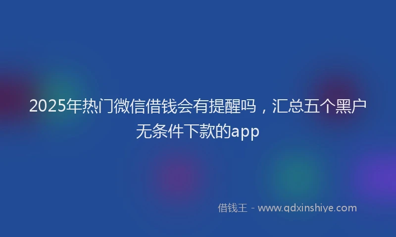 2025年热门微信借钱会有提醒吗，汇总五个黑户无条件下款的app