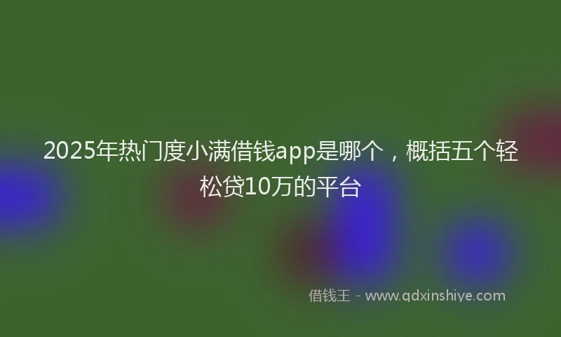 2025年热门度小满借钱app是哪个，概括五个轻松贷10万的平台