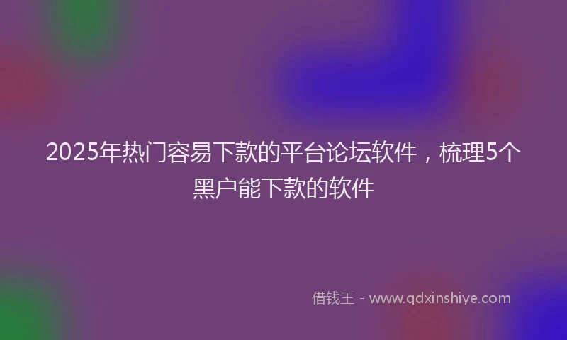 2025年热门容易下款的平台论坛软件，梳理5个黑户能下款的软件