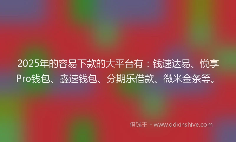 2025年的容易下款的大平台有：钱速达易、悦享Pro钱包、鑫速钱包、分期乐借款、微米金条等。