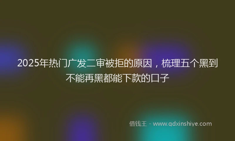 2025年热门广发二审被拒的原因，梳理五个黑到不能再黑都能下款的口子