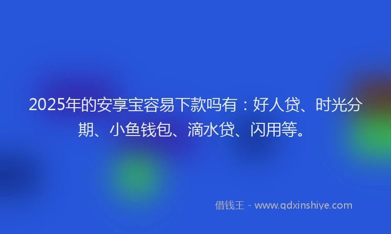 2025年的安享宝容易下款吗有：好人贷、时光分期、小鱼钱包、滴水贷、闪用等。
