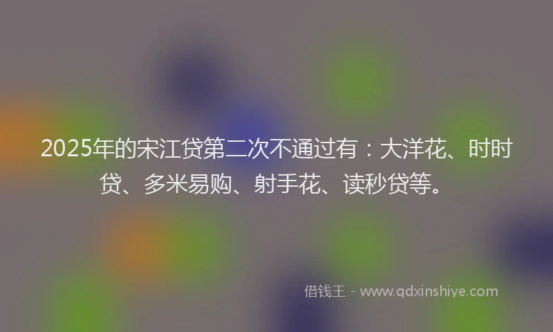 2025年的宋江贷第二次不通过有：大洋花、时时贷、多米易购、射手花、读秒贷等。