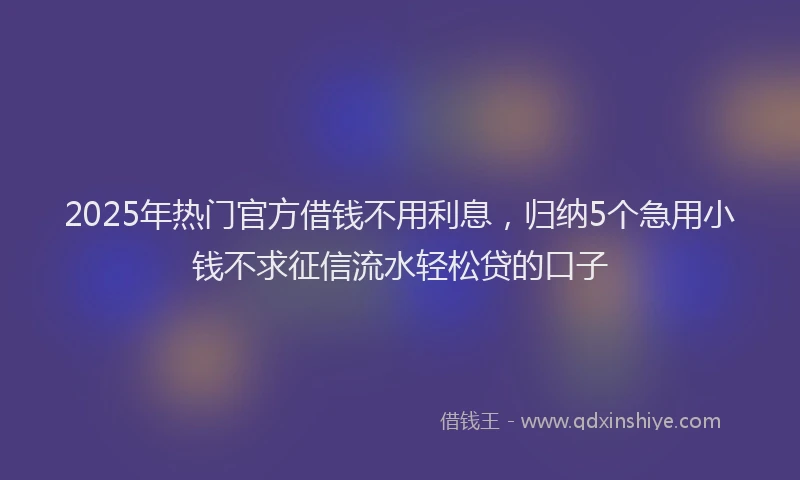 2025年热门官方借钱不用利息，归纳5个急用小钱不求征信流水轻松贷的口子