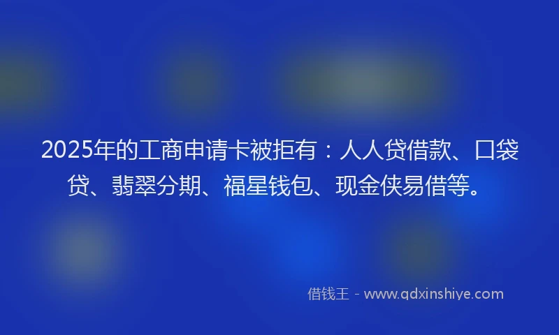 2025年的工商申请卡被拒有：人人贷借款、口袋贷、翡翠分期、福星钱包、现金侠易借等。