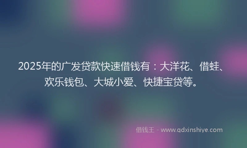 2025年的广发贷款快速借钱有：大洋花、借蛙、欢乐钱包、大城小爱、快捷宝贷等。