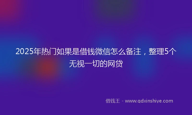 2025年热门如果是借钱微信怎么备注，整理5个无视一切的网贷