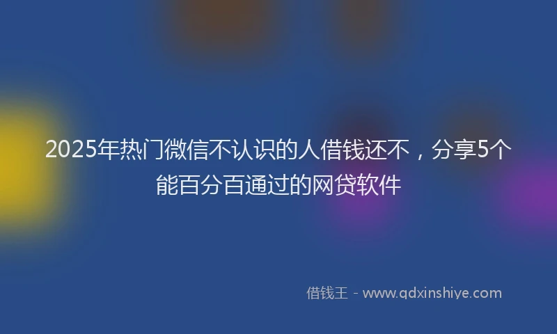 2025年热门微信不认识的人借钱还不，分享5个能百分百通过的网贷软件