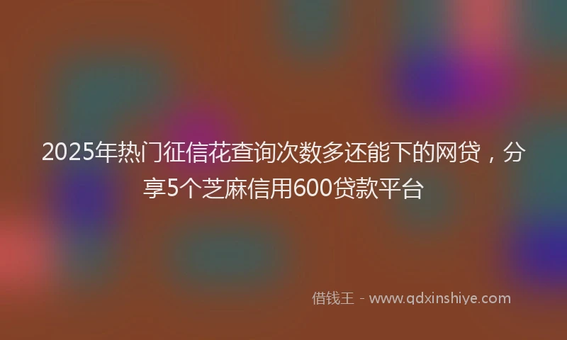 2025年热门征信花查询次数多还能下的网贷，分享5个芝麻信用600贷款平台