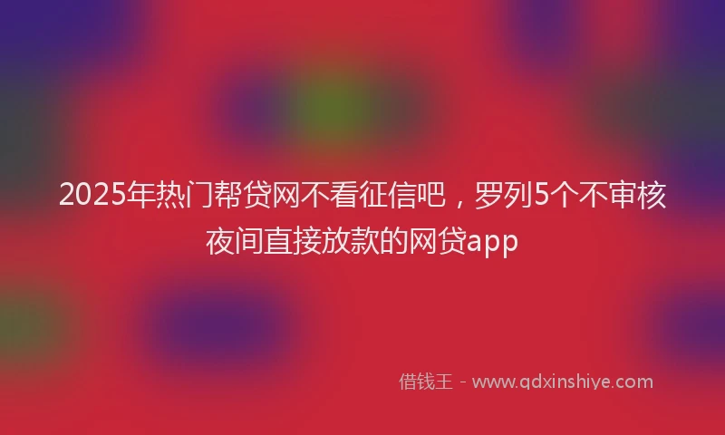 2025年热门帮贷网不看征信吧，罗列5个不审核夜间直接放款的网贷app