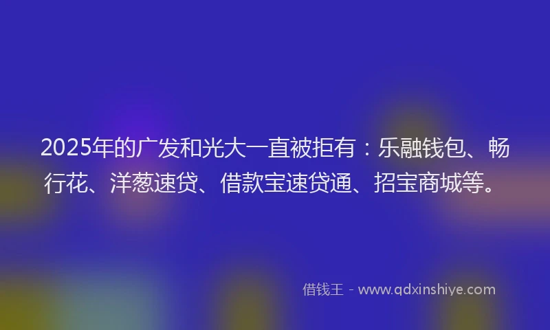2025年的广发和光大一直被拒有：乐融钱包、畅行花、洋葱速贷、借款宝速贷通、招宝商城等。