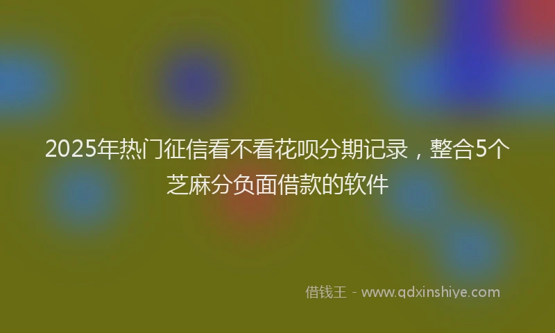 2025年热门征信看不看花呗分期记录，整合5个芝麻分负面借款的软件
