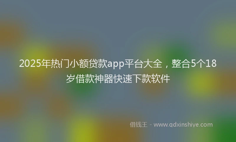 2025年热门小额贷款app平台大全，整合5个18岁借款神器快速下款软件