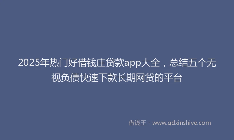 2025年热门好借钱庄贷款app大全，总结五个无视负债快速下款长期网贷的平台