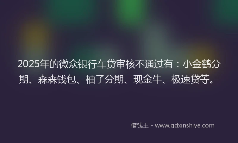 2025年的微众银行车贷审核不通过有：小金鹤分期、森森钱包、柚子分期、现金牛、极速贷等。