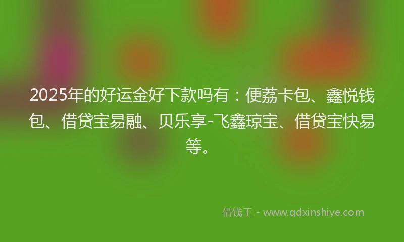 2025年的好运金好下款吗有：便荔卡包、鑫悦钱包、借贷宝易融、贝乐享-飞鑫琼宝、借贷宝快易等。