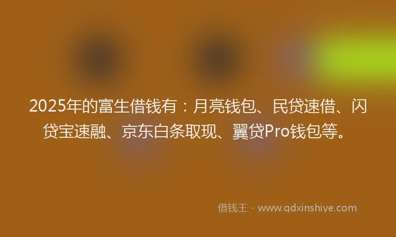 2025年的富生借钱有：月亮钱包、民贷速借、闪贷宝速融、京东白条取现、翼贷Pro钱包等。