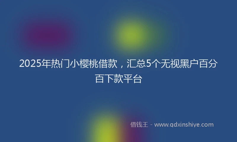 2025年热门小樱桃借款，汇总5个无视黑户百分百下款平台