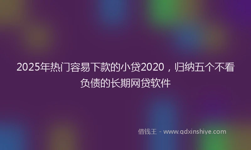 2025年热门容易下款的小贷2020，归纳五个不看负债的长期网贷软件
