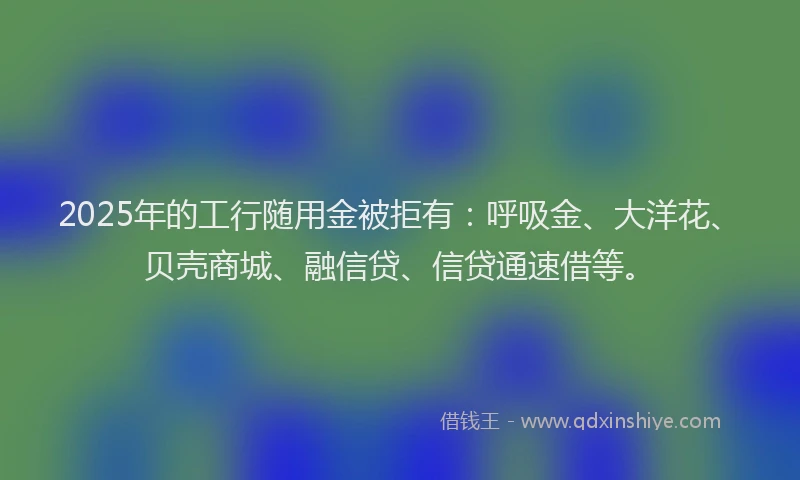 2025年的工行随用金被拒有：呼吸金、大洋花、贝壳商城、融信贷、信贷通速借等。