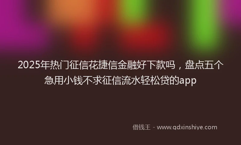 2025年热门征信花捷信金融好下款吗，盘点五个急用小钱不求征信流水轻松贷的app